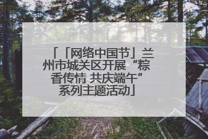 「网络中国节」兰州市城关区开展“粽香传情 共庆端午”系列主题活动
