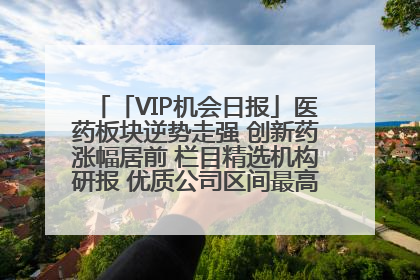 「VIP机会日报」医药板块逆势走强 创新药涨幅居前 栏目精选机构研报 优质公司区间最高涨34.9%