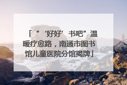 “‘好好’书吧”温暖疗愈路，南通市图书馆儿童医院分馆揭牌