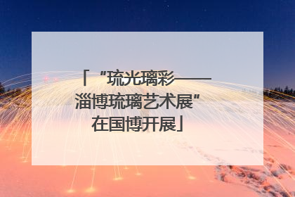 “琉光璃彩——淄博琉璃艺术展”在国博开展