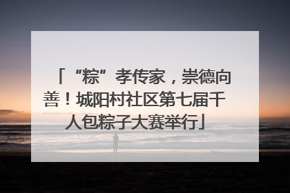 “粽”孝传家，崇德向善！城阳村社区第七届千人包粽子大赛举行