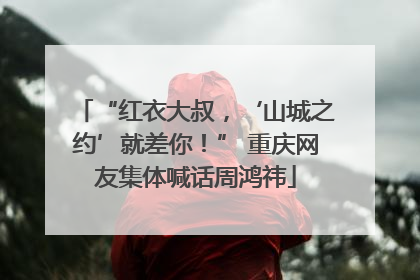 “红衣大叔，‘山城之约’就差你！” 重庆网友集体喊话周鸿祎