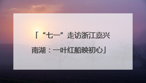 “七一”走访浙江嘉兴南湖：一叶红船映初心