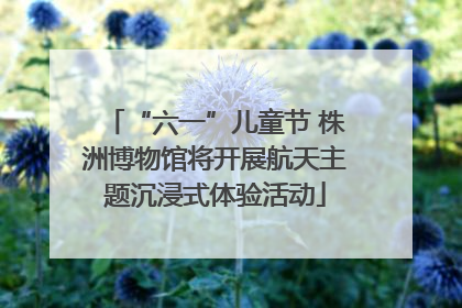 “六一”儿童节 株洲博物馆将开展航天主题沉浸式体验活动