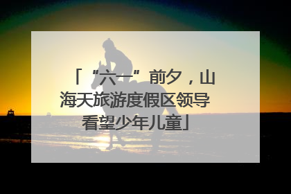 “六一”前夕，山海天旅游度假区领导看望少年儿童