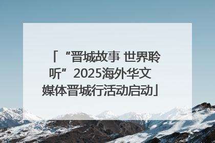 “晋城故事 世界聆听”2025海外华文媒体晋城行活动启动