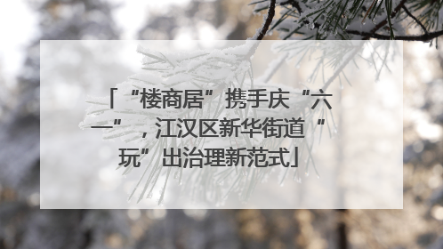 “楼商居”携手庆“六一”，江汉区新华街道“玩”出治理新范式