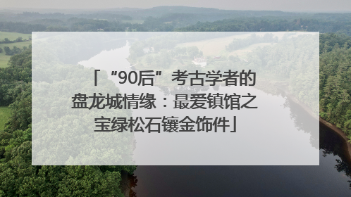 “90后”考古学者的盘龙城情缘：最爱镇馆之宝绿松石镶金饰件