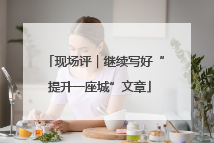 现场评｜继续写好“提升一座城”文章