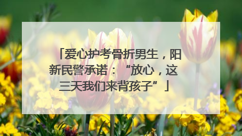 爱心护考骨折男生，阳新民警承诺：“放心，这三天我们来背孩子”