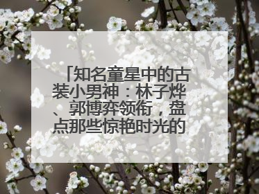 知名童星中的古装小男神：林子烨、郭博弈领衔，盘点那些惊艳时光的古装小演员