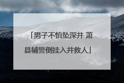 男子不慎坠深井 萧县辅警倒挂入井救人