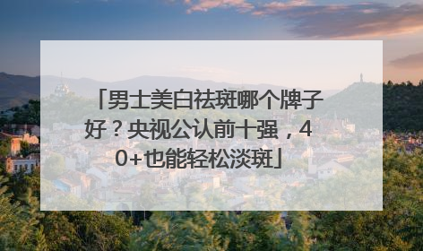 男士美白祛斑哪个牌子好？央视公认前十强，40+也能轻松淡斑