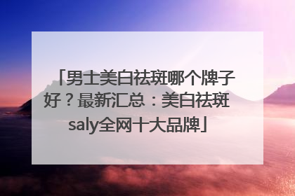 男士美白祛斑哪个牌子好？最新汇总：美白祛斑saly全网十大品牌
