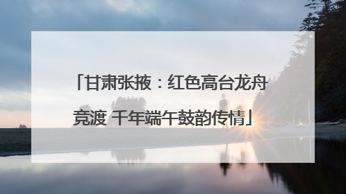 甘肃张掖：红色高台龙舟竞渡 千年端午鼓韵传情