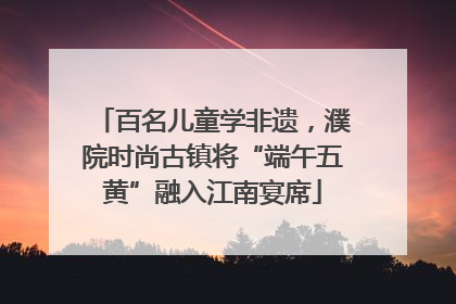 百名儿童学非遗，濮院时尚古镇将“端午五黄”融入江南宴席