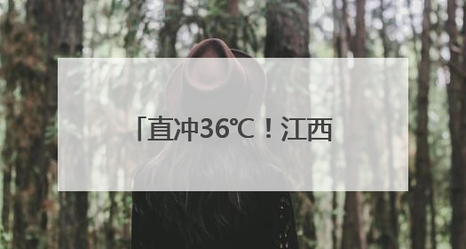 直冲36℃！江西气温开启狂飙模式