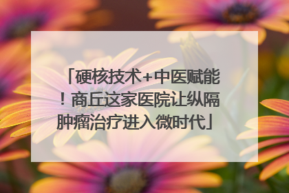 硬核技术+中医赋能！商丘这家医院让纵隔肿瘤治疗进入微时代