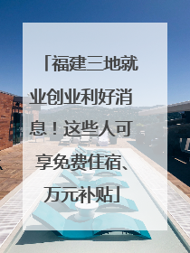 福建三地就业创业利好消息！这些人可享免费住宿、万元补贴
