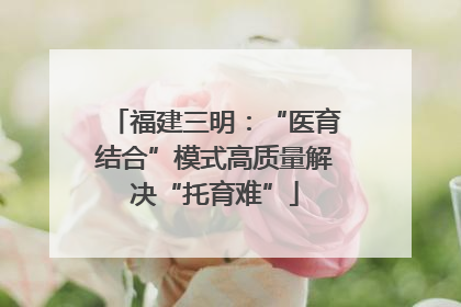 福建三明：“医育结合”模式高质量解决“托育难”