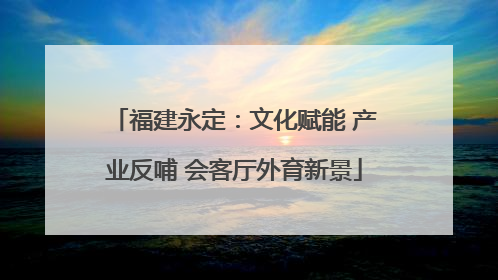 福建永定：文化赋能 产业反哺 会客厅外育新景