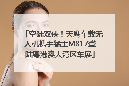 空陆双侠！天鹰车载无人机携手猛士M817登陆粤港澳大湾区车展
