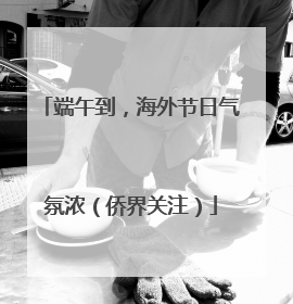 端午到，海外节日气氛浓（侨界关注）
