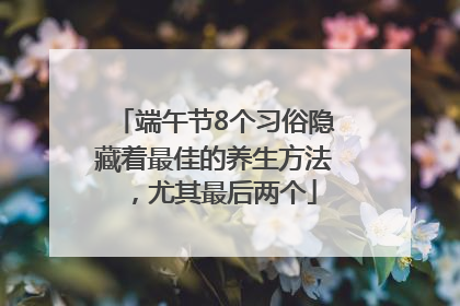 端午节8个习俗隐藏着最佳的养生方法，尤其最后两个