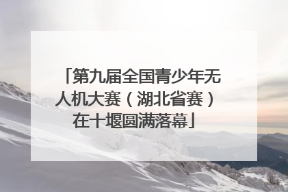 第九届全国青少年无人机大赛（湖北省赛）在十堰圆满落幕