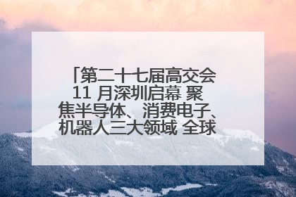 第二十七届高交会 11 月深圳启幕 聚焦半导体、消费电子、机器人三大领域 全球科技盛宴蓄势待发