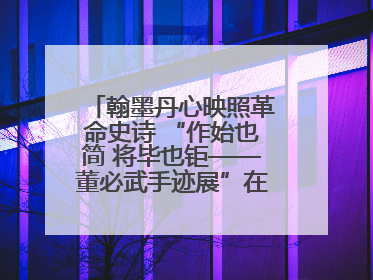 翰墨丹心映照革命史诗 “作始也简 将毕也钜——董必武手迹展”在福州开幕