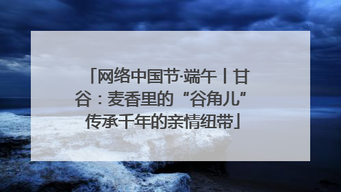 网络中国节·端午丨甘谷：麦香里的“谷角儿” 传承千年的亲情纽带