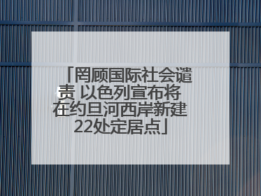 罔顾国际社会谴责 以色列宣布将在约旦河西岸新建22处定居点