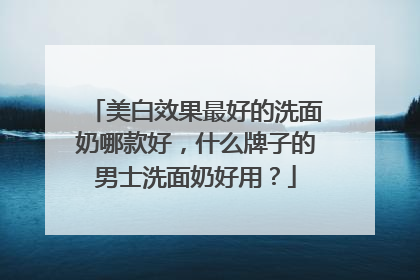 美白效果最好的洗面奶哪款好，什么牌子的男士洗面奶好用？