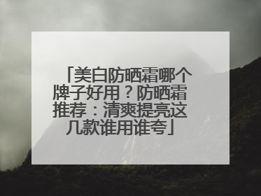 美白防晒霜哪个牌子好用？防晒霜推荐：清爽提亮这几款谁用谁夸