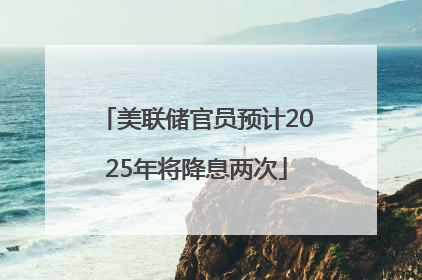 美联储官员预计2025年将降息两次