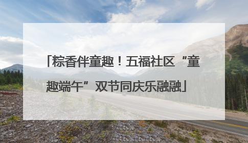 粽香伴童趣！五福社区“童趣端午”双节同庆乐融融