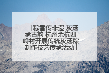 粽香传非遗 灰汤承古韵 杭州余杭四岭村开展传统灰汤粽制作技艺传承活动