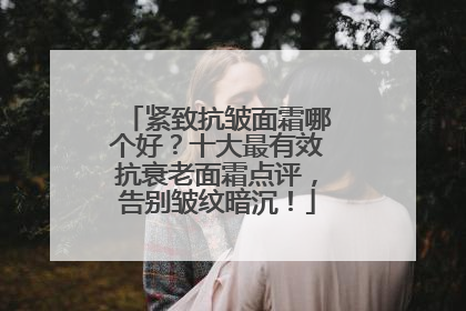紧致抗皱面霜哪个好？十大最有效抗衰老面霜点评，告别皱纹暗沉！