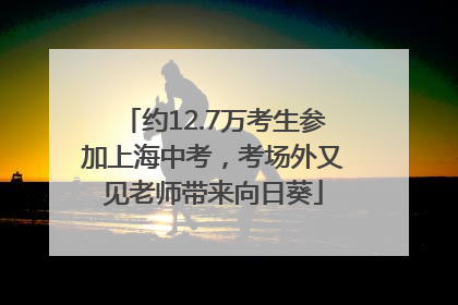 约12.7万考生参加上海中考，考场外又见老师带来向日葵
