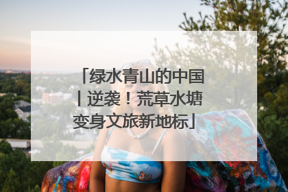绿水青山的中国丨逆袭！荒草水塘变身文旅新地标