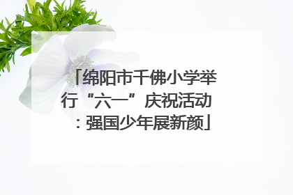 绵阳市千佛小学举行“六一”庆祝活动：强国少年展新颜