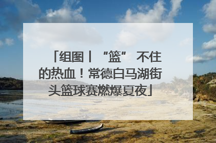 组图丨“篮” 不住的热血！常德白马湖街头篮球赛燃爆夏夜