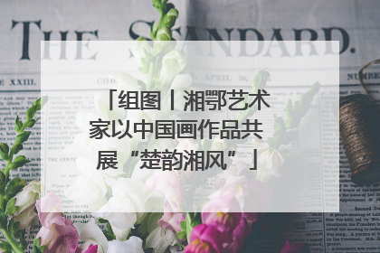 组图丨湘鄂艺术家以中国画作品共展“楚韵湘风”