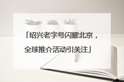 绍兴老字号闪耀北京，全球推介活动引关注