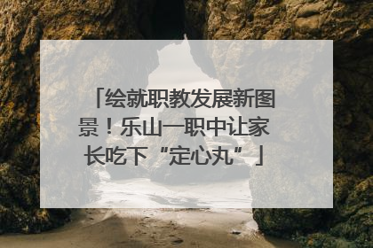 绘就职教发展新图景！乐山一职中让家长吃下“定心丸”