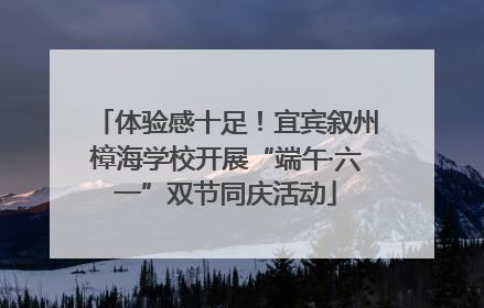 体验感十足！宜宾叙州樟海学校开展“端午·六一”双节同庆活动