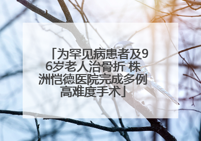 为罕见病患者及96岁老人治骨折 株洲恺德医院完成多例高难度手术