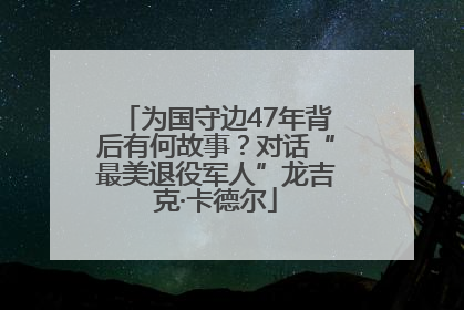为国守边47年背后有何故事？对话“最美退役军人”龙吉克·卡德尔