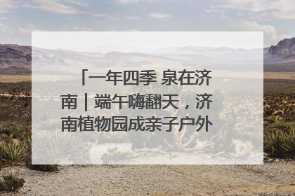 一年四季 泉在济南｜端午嗨翻天，济南植物园成亲子户外热门打卡地